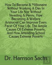 How To Become A Millionaire Without Working A Day In Your Life Nor Without Investing A Penny, How Becoming A Welfare Aristocrat Can Improve Every Facet Of Your Life, The Ample Causes Of Extreme Povert