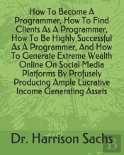 How To Become A Programmer, How To Find Clients As A Programmer, How To Be Highly Successful As A Programmer, And How To Generate Extreme Wealth Online On Social Media Platforms By Profusely Producing
