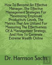 How To Become An Effective Manager, The Effective Management Strategies For Maximizing Employee Productivity Levels, The Metrics That Are Utilized For Measuring The Effectiveness Of A Management Strat