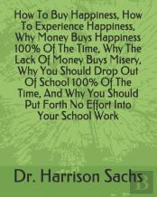 How To Buy Happiness, How To Experience Happiness, Why Money Buys Happiness 100% Of The Time, Why The Lack Of Money Buys Misery, Why You Should Drop Out Of School 100% Of The Time, And Why You Should 