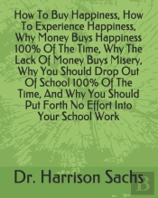 How To Buy Happiness, How To Experience Happiness, Why Money Buys Happiness 100% Of The Time, Why The Lack Of Money Buys Misery, Why You Should Drop Out Of School 100% Of The Time, And Why You Should 