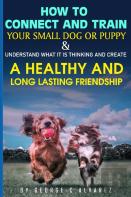 How To Connect And Train Your Small Dog Or Puppy And Understand What It Is Thinking And Create A Healthy And Long Lasting Friendship