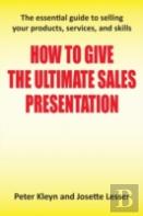 How To Give The Ultimate Sales Presentation - The Essential Guide To Selling Your Products, Services And Skills