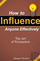 How To Influence Anyone Effectively: The Art Of Persuasion