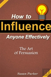 How To Influence Anyone Effectively: The Art Of Persuasion