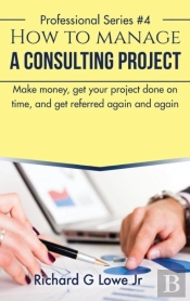 How To Manage A Consulting Project: Make Money, Get Your Project Done On Time, And Get Referred Again And Again