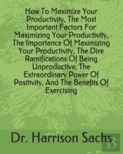 How To Maximize Your Productivity, The Most Important Factors For Maximizing Your Productivity, The Importance Of Maximizing Your Productivity, The Dire Ramifications Of Being Unproductive, The Extrao