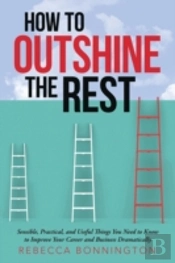 How To Outshine The Rest: Sensible, Practical, And Useful Things You Need To Know To Improve Your Career And Business Dramatically