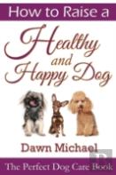 How To Raise A Healthy And Happy Dog: The Perfect Dog Care Book