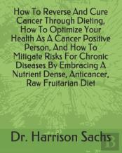 How To Reverse And Cure Cancer Through Dieting, How To Optimize Your Health As A Cancer Positive Person, And How To Mitigate Risks For Chronic Diseases By Embracing A Nutrient Dense, Anticancer, Raw F