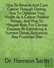 How To Reverse And Cure Cancer Through Dieting, How To Optimize Your Health As A Cancer Positive Person, And How To Mitigate Risks For Chronic Diseases By Embracing A Nutrient Dense, Anticancer, Raw F