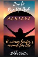 How To Rise Up And A.C.H.I.E.V.E; A Woman Leaders Manual For Life