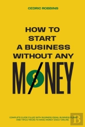 How To Start A Business Without Any Money - Complete Guide Filled With Business Ideas, Business Plans, Tips & Tricks To Make Money Easily Online