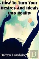 How To Turn Your Desires And Ideals Into Reality