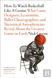 How To Watch Basketball Like A Genius: What Game Designers, Economists, Ballet Choreographers, And Theoretical Astrophysicists Reveal About The Greatest Game On Earth