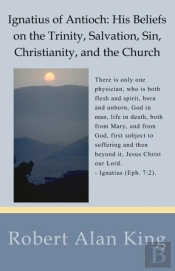 Ignatius Of Antioch: His Beliefs On The Trinity, Salvation, Sin, Christianity, And The Church