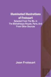 Illuminated Illustrations Of Froissart; Selected From The Ms. In The Bibliotheque Royale, Paris, And From Other Sources