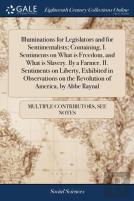 Illuminations For Legislators And For Sentimentalists; Containing, I. Sentiments On What Is Freedom, And What Is Slavery. By A Farmer. Ii. Sentiments On Liberty, Exhibited In Observations On The Revol