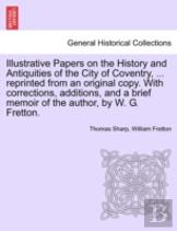 Illustrative Papers On The History And Antiquities Of The City Of Coventry, ... Reprinted From An Original Copy. With Corrections, Additions, And A Brief Memoir Of The Author, By W. G. Fretton.