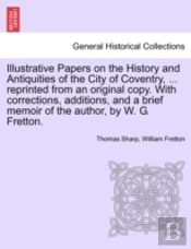 Illustrative Papers On The History And Antiquities Of The City Of Coventry, ... Reprinted From An Original Copy. With Corrections, Additions, And A Brief Memoir Of The Author, By W. G. Fretton.