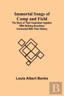 Immortal Songs Of Camp And Field; The Story Of Their Inspiration Together With Striking Anecdotes Connected With Their History