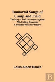 Immortal Songs Of Camp And Field; The Story Of Their Inspiration Together With Striking Anecdotes Connected With Their History
