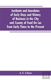 Incidents And Anecdotes Of Early Days And History Of Business In The City And County Of Fond Du Lac From Early Times To The Present