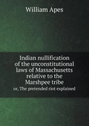 Indian Nullification Of The Unconstitutional Laws Of Massachusetts Relative To The Marshpee Tribe Or, The Pretended Riot Explained