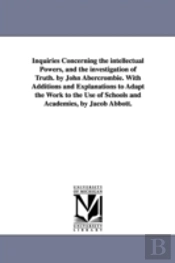 Inquiries Concerning The Intellectual Powers, And The Investigation Of Truth. By John Abercrombie. With Additions And Explanations To Adapt The Work To The Use Of Schools And Academies, By Jacob Abbot