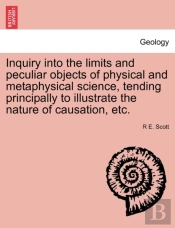 Inquiry Into The Limits And Peculiar Objects Of Physical And Metaphysical Science, Tending Principally To Illustrate The Nature Of Causation, Etc.