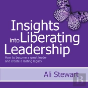 Insights Into Liberating Leadership - How To Become A Great Leader And Create A Lasting Legacy