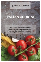 Italian Cooking: 50 Classic Italian Delicious And Easy To Prepare Recipes To Stay Fit And Live Healthy