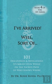 I'Ve Arrived! Well, Sort Of! 101 Discoveries And Revelations Stumbled Upon While On The Sacred Path To Who Knows Where