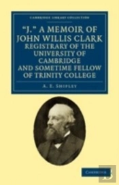 'J.' A Memoir Of John Willis Clark, Registrary Of The University Of Cambridge And Sometime Fellow Of Trinity College