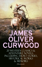 James Oliver Curwood: 20 Western Classics & Adventure Novels, Including Short Stories, Historical Works & Memoirs (Illustrated)
