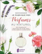Je Fabrique Mes Parfums Au Naturel : Des Fragrances Pour Exalter Votre Coeur, Votre Corps Et Votre Esprit