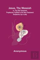 Jesus, The Messiah; Or, The Old Testament Prophecies Fulfilled In The New Testament Scriptures, By A Lady