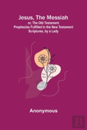 Jesus, The Messiah; Or, The Old Testament Prophecies Fulfilled In The New Testament Scriptures, By A Lady