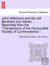 John Wilkinson And The Old Bersham Iron Works ... Reprinted From The 'Transactions Of The Honourable Society Of Cymmrodorion.'.