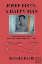 Josef Eisen - A Happy Man: Stalin'S Deportation Saved Of Nazi Extermination