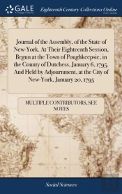 Journal Of The Assembly, Of The State Of New-York. At Their Eighteenth Session, Begun At The Town Of Poughkeepsie, In The County Of Dutchess, January 6, 1795. And Held By Adjournment, At The City Of N
