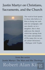 Justin Martyr On Christians, Sacraments, And The Church (Justin Martyr: The Man And His Theology)