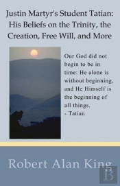 Justin Martyr'S Student Tatian: His Beliefs On The Trinity, The Creation, Free Will, And More