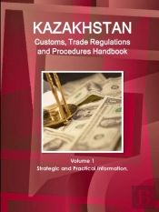 Kazakhstan Customs, Trade Regulations And Procedures Handbook Volume 1 Strategic And Practical Information