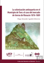 La Colonización Antioqueña En El Municipio De Toro: El Caso Del Mercado De Tierras De Riosucio 1876-1889