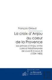 La Croix D'Anjou Au Coeur De La Provence ; Les Princes D'Anjou Entre Loire Et Méditerranée De Louis Ix À Louis Xi (1234-1483)