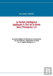 La Market Intelligence Appliquee A L'Art De La Vente Dans L'Entreprise 2.0 ; Commen Ameloirer La Performance Commerciale Avec Les Methodes, Organisation Et Outils De La 'Market Intelligence' ?