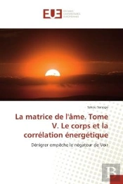 La Matrice De L'Ame. Tome V. Le Corps Et La Correlation Energetique - Denigrer Empeche Le Negateur D