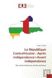 La Republique Centrafricaine : Apres Independance=Avant Independance - Du Cercle Vicieux Au Cercle V