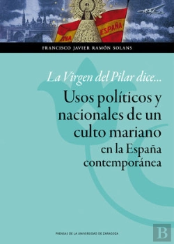 Bertrand.pt - La Virgen Del Pilar Dice... Usos Políticos Y Nacionales De Un Culto Mariano En La España Contemporán